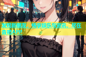 发现新朋友，畅享娱乐与资讯，尽在杏吧APP