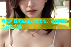 杏吧：性吧的社交聚集地，发现新鲜内容与人脉