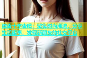 微杏十年杏吧：聚集时尚潮流，分享生活趣事，发现新朋友的社交平台