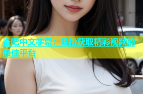 杏吧中文字幕：轻松获取精彩视频的最佳平台