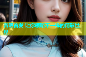 杏吧首发 让你领略不一样的精彩世界
