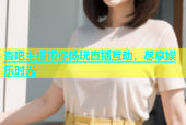 杏吧主播带你畅玩直播互动，尽享娱乐时光