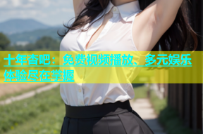 十年杏吧：免费视频播放、多元娱乐体验尽在掌握