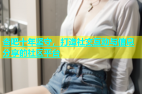 杏吧十年坚守，打造社交互动与信息分享的社区平台