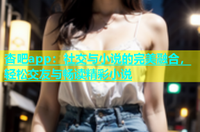 杏吧app：社交与小说的完美融合，轻松交友与畅读精彩小说