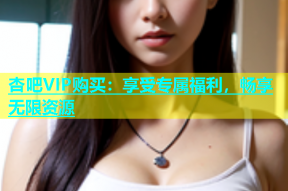 杏吧VIP购买：享受专属福利，畅享无限资源