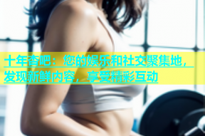 十年杏吧：您的娱乐和社交聚集地，发现新鲜内容，享受精彩互动