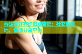 春暖花开有你旧版杏吧：社交聚集地，情感分享平台