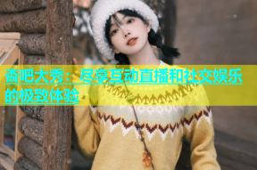 杏吧大秀：尽享互动直播和社交娱乐的极致体验