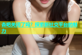 杏吧关闭了吗？探索新社交平台的魅力