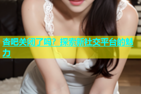 杏吧关闭了吗？探索新社交平台的魅力