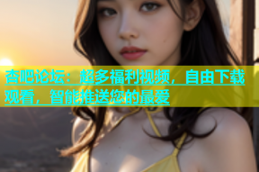 杏吧论坛：超多福利视频，自由下载观看，智能推送您的最爱