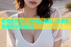 杏吧大秀.cc：VIP成人社区，享受无限视频与论坛讨论