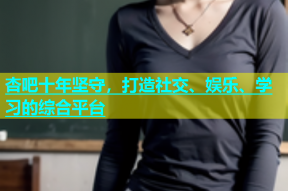杏吧十年坚守，打造社交、娱乐、学习的综合平台