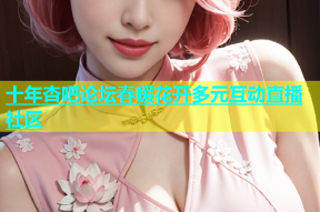 十年杏吧论坛春暖花开多元互动直播社区