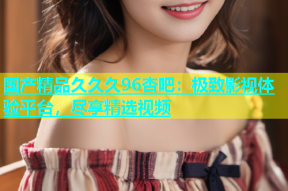国产精品久久久96杏吧：极致影视体验平台，尽享精选视频