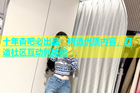 十年杏吧必出品：精选优质内容，打造社区互动新体验