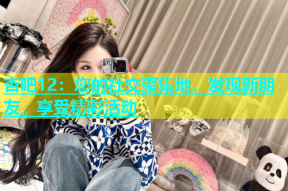 杏吧12：您的社交聚集地，发现新朋友，享受精彩活动