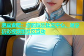 麻豆杏吧：你的娱乐社交中心，尽享精彩视频和社区互动