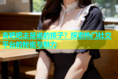 杏吧吧主是谁的孩子？探索热门社交平台的秘密与魅力