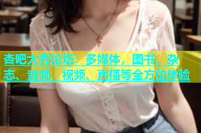 杏吧大秀论坛：多媒体，图书、杂志、音频、视频、直播等全方位体验