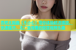 杏吧主题曲《不小心》带你体验超清播放、快速缓冲、无广告观看的极致视频乐趣