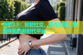 杏吧3.0：智能社交、多元内容、极致体验的新时代平台