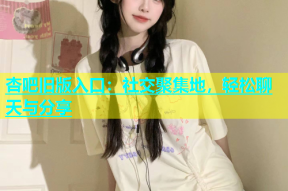 杏吧旧版入口：社交聚集地，轻松聊天与分享
