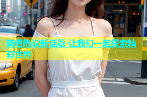 杏吧热议新话题 让我们一起探索精彩世界
