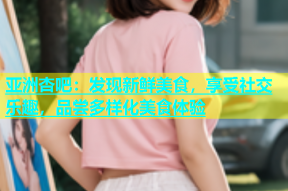 亚洲杏吧：发现新鲜美食，享受社交乐趣，品尝多样化美食体验