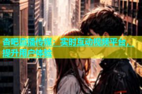 杏吧直播传媒：实时互动视频平台，提升用户体验
