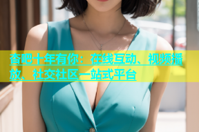杏吧十年有你：在线互动、视频播放、社交社区一站式平台