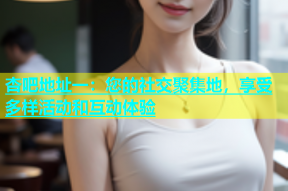 杏吧地址一：您的社交聚集地，享受多样活动和互动体验