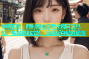 杏吧影院：随时随地享受全网高清电影、电视剧和综艺，离线缓存随看随享