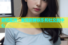 杏吧亚洲：发现新鲜娱乐和社交的中心