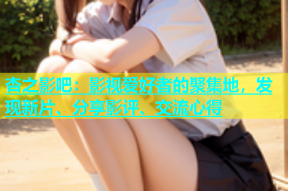 杏之影吧：影视爱好者的聚集地，发现新片、分享影评、交流心得