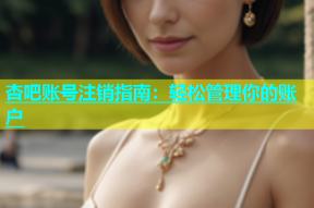 杏吧账号注销指南：轻松管理你的账户