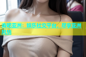 杏吧亚洲：娱乐社交平台，尽享亚洲风情