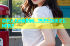 杏吧VIP获取指南：快速升级享受专属特权
