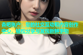 杏吧账户：您的社交互动和内容创作中心，轻松分享与发现新鲜事物