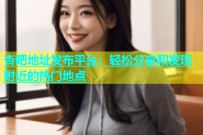 杏吧地址发布平台：轻松分享和发现附近的热门地点