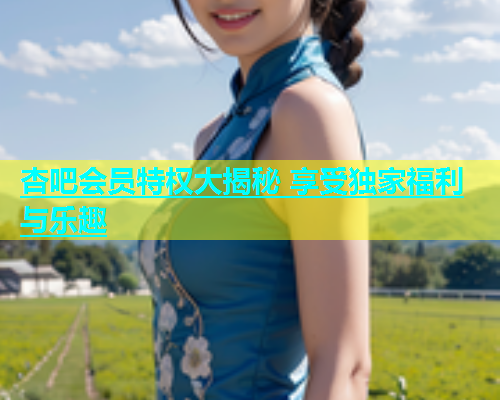 杏吧会员特权大揭秘 享受独家福利与乐趣  第2张