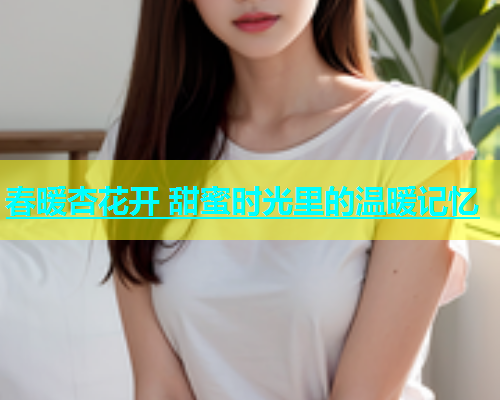 春暖杏花开 甜蜜时光里的温暖记忆  第2张