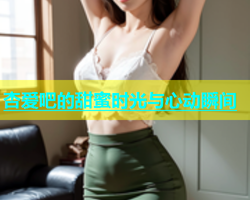 杏爱吧的甜蜜时光与心动瞬间  第2张