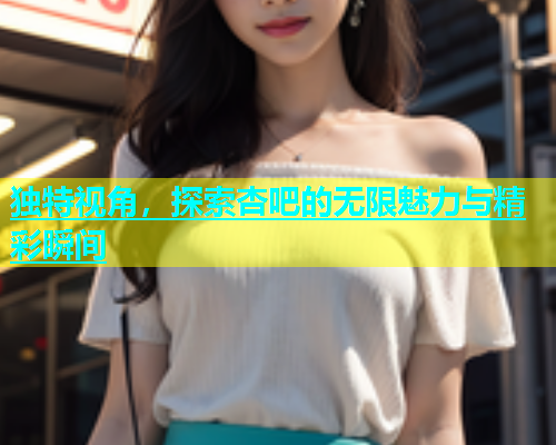独特视角，探索杏吧的无限魅力与精彩瞬间  第1张