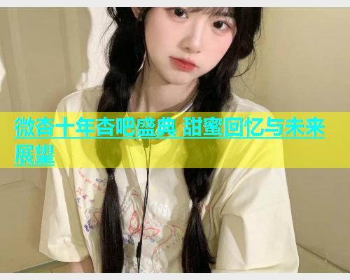 微杏十年杏吧盛典 甜蜜回忆与未来展望  第1张