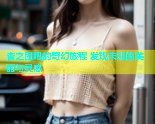 杏之图吧的奇幻旅程 发现未知的美丽与灵感  第1张