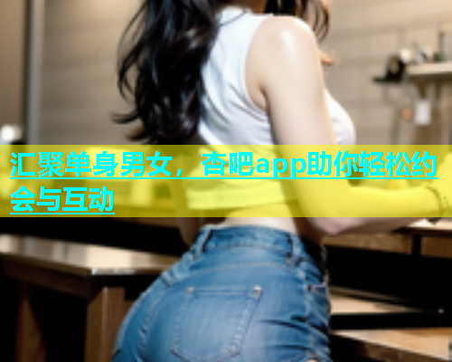 汇聚单身男女，杏吧app助你轻松约会与互动  第1张