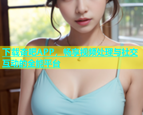 下载杏吧APP，畅享视频处理与社交互动的全能平台  第2张