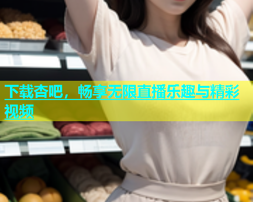 下载杏吧，畅享无限直播乐趣与精彩视频  第2张